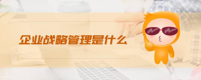企業(yè)戰(zhàn)略管理是什么