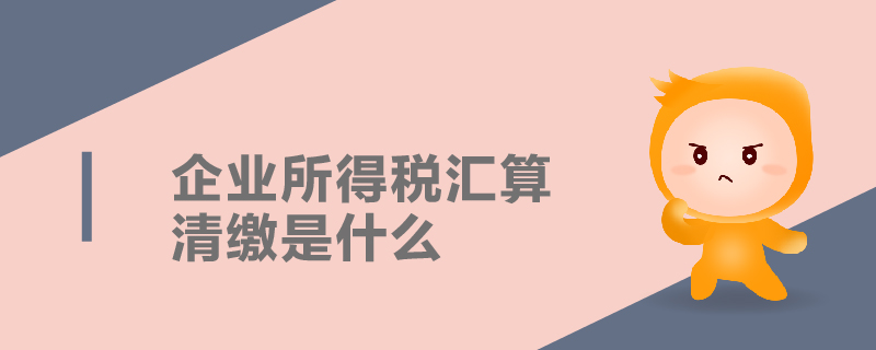 企業所得稅匯算清繳是什么