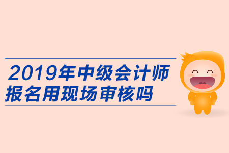 2019年中級會計師報名用現(xiàn)場審核嗎？