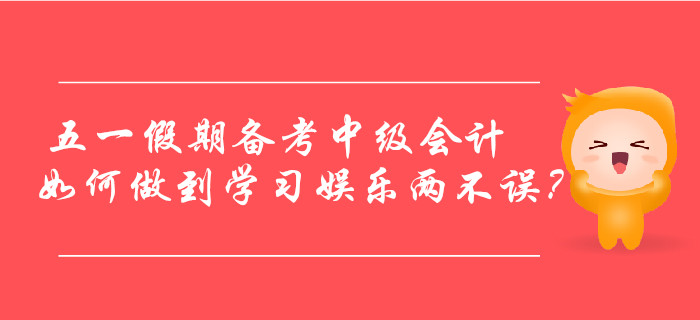五一假期備考中級會計，如何做到學習娛樂兩不誤？