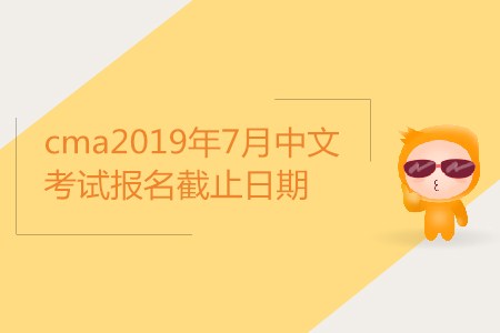 cma2019年7月中文考試報名截止日期是哪天？