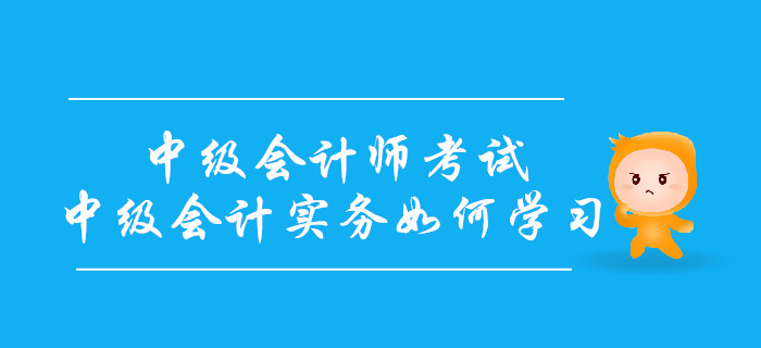 備戰中級會計師考試，中級會計實務科目如何學習？
