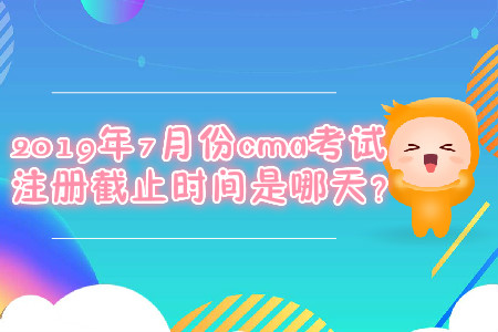 2019年7月份cma考試注冊截止時間是哪天？