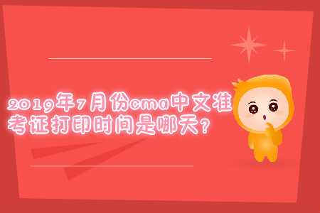 2019年7月份cma中文準考證打印時間是哪天？