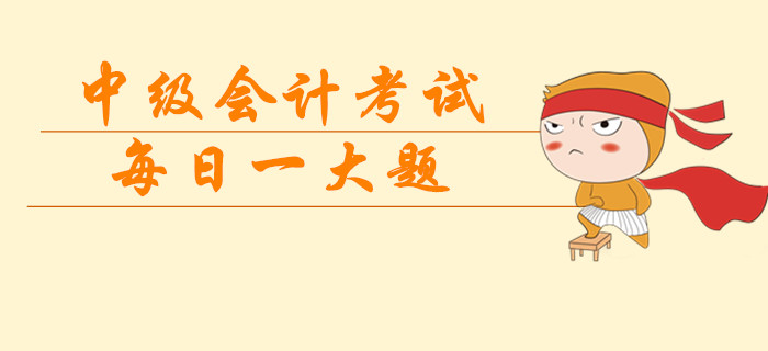 2019年中級會計考試每日一大題，臨考突擊提分過級！