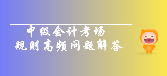 2019年中級會計考場規(guī)則高頻問題解答！你關(guān)注的都在這！