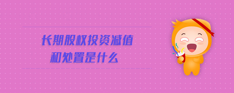 長期股權(quán)投資減值和處置是什么