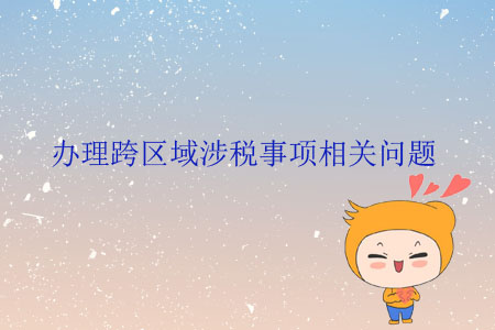 辦理跨區(qū)域涉稅事項(xiàng)相關(guān)問(wèn)題