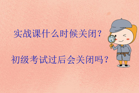 實戰課什么時候關閉？初級考試過后會關閉嗎？