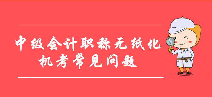 中級(jí)會(huì)計(jì)職稱無(wú)紙化機(jī)考常見問(wèn)題整理！8大要點(diǎn)考前必看！