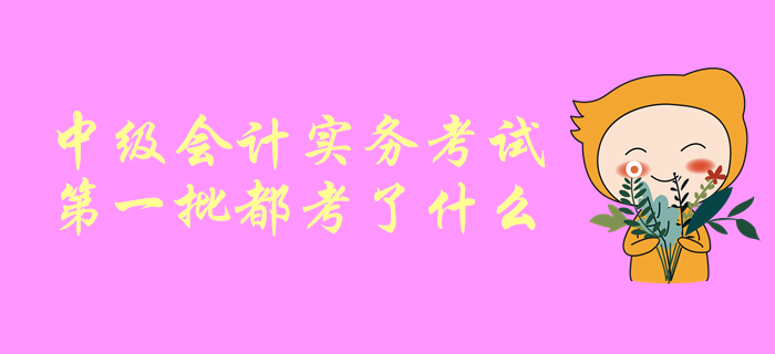 一起聊一聊！中級會計師考試，中級會計實(shí)務(wù)第一批都考了啥？