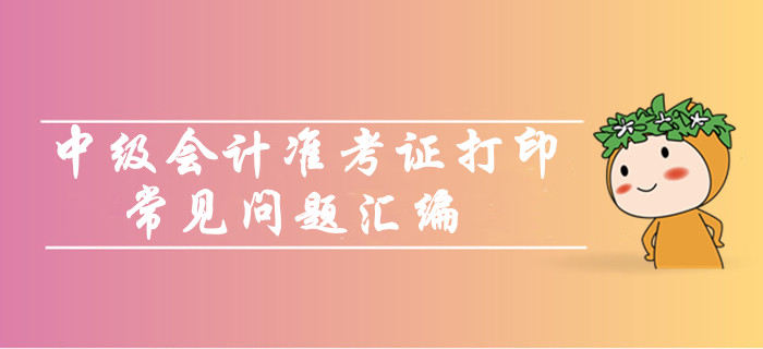 中級會計職稱準考證打印常見問題匯編！你問我答考生必看！
