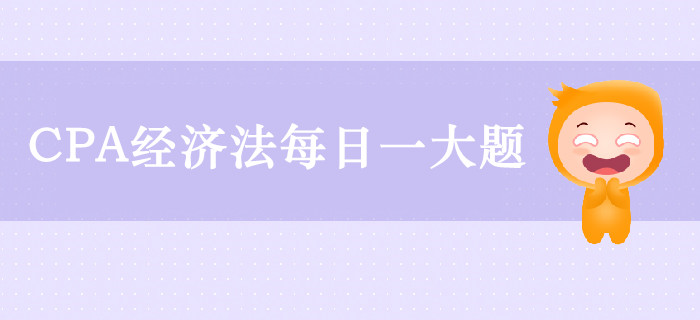 2019年CPA經(jīng)濟(jì)法每日攻克一大題：9月23日