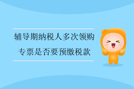 輔導(dǎo)期納稅人多次領(lǐng)購專票是否要預(yù)繳稅款？