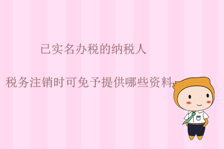 已實名辦稅的納稅人，稅務注銷時可免予提供哪些資料？