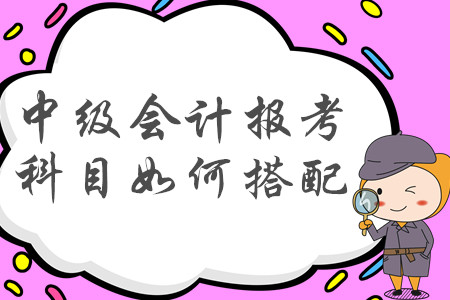 2020年中級會計職稱報考科目如何搭配才合理？建議收藏！