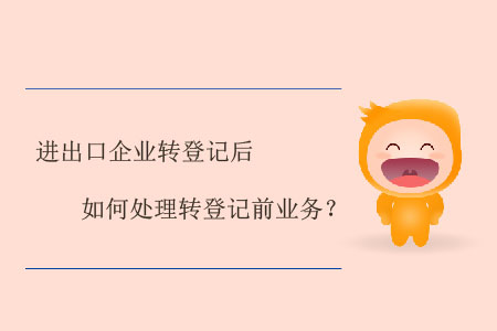 進出口企業(yè)轉(zhuǎn)登記后如何處理轉(zhuǎn)登記前業(yè)務(wù)？