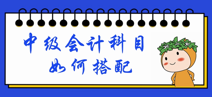 中級會計考試時間已定！備考科目如何搭配？一文帶你深入了解！