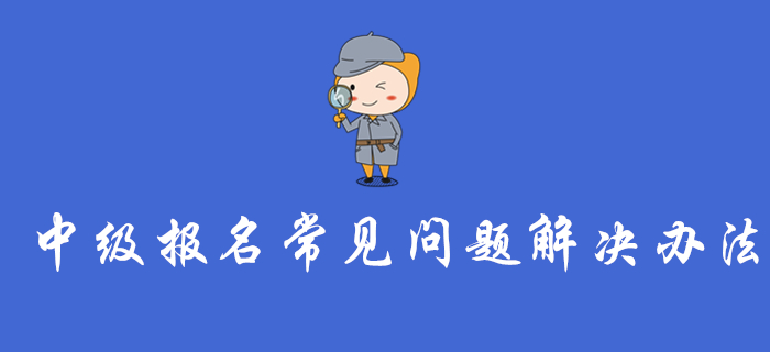 中級會計報名入口開通，這些報名常見問題的解決辦法你一定要看！