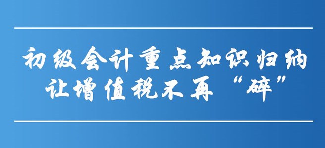 初級會計重點知識歸納-讓增值稅不再“碎”！