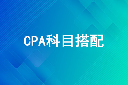 CPA第一年考哪幾門好？CPA考試科目怎么搭配？