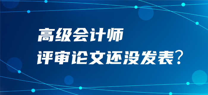 高級會計師評審論文還沒發表？評審可能很“危險”！