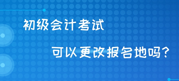 初級會計考試可以異地考試嗎？可以更改報名地嗎？