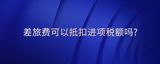 差旅費可以抵扣進項稅額嗎?
