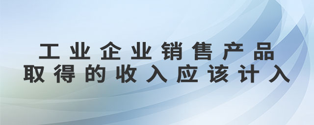 工業企業銷售產品取得的收入應該計入