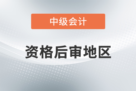 中級會計資格后審地區(qū)都有哪里？