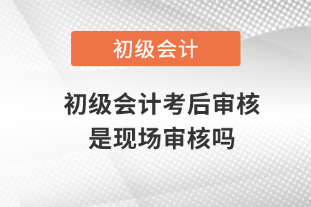 初級會計考后審核是現場審核嗎？