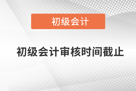 初級會計審核時間截止是什么時候？