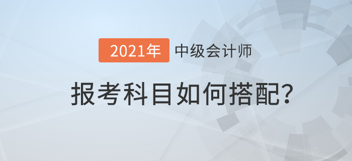 2021年中級會計考試科目如何搭配才合理？速來查看！