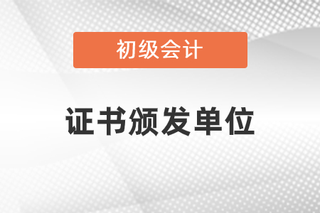 初級會計職稱發證單位是什么