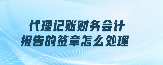 代理記賬財務會計報告的簽章怎么處理