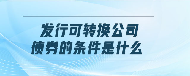 發(fā)行可轉(zhuǎn)換公司債券的條件是什么