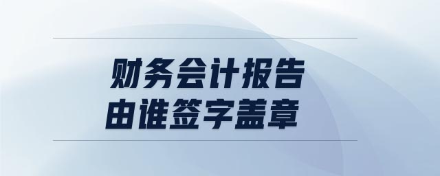 財務會計報告由誰簽字蓋章