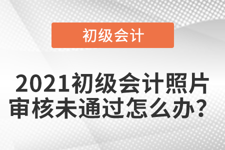 2021初級會計照片審核未通過怎么辦？