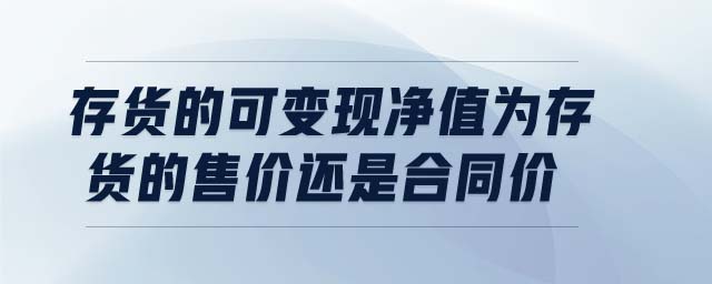 存貨的可變現凈值為存貨的售價還是合同價 存貨的可變現凈值為存貨的售價還是合同價