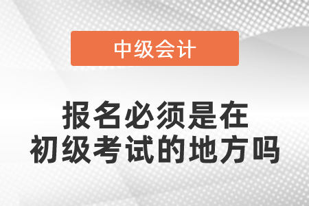 中級(jí)會(huì)計(jì)報(bào)名必須是在初級(jí)考試的地方嗎