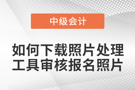 中級會計報名如何下載照片處理工具審核報名照片？