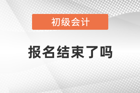 2021年初級會計報名已經結束了嗎