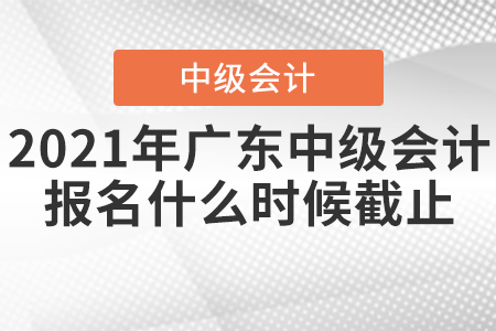 2021年廣東中級會計報名什么時候截止？