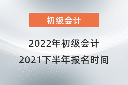 初級會計報名時間2021年下半年是什么時候？