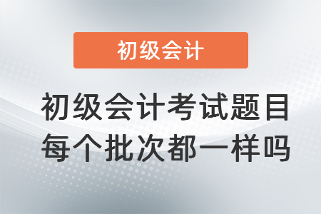 初級(jí)會(huì)計(jì)考試題目每個(gè)批次都一樣嗎