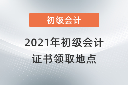 2021年初級會(huì)計(jì)證書領(lǐng)取地點(diǎn)