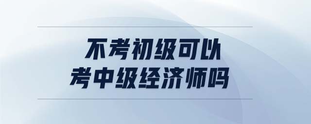 不考初級可以考中級經(jīng)濟師嗎
