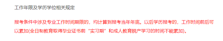 報考條件中涉及專業(yè)工作時間期限的，均計算到報考當(dāng)年年底。以后學(xué)歷報考的，工作時間前后可以累加(全日制教育取得畢業(yè)證書前“實(shí)習(xí)期”和成人教育脫產(chǎn)學(xué)習(xí)的時間不能累加)。