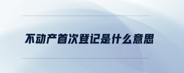不動產首次登記是什么意思