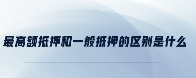 最高額抵押和一般抵押的區別是什么 最高額抵押和一般抵押的區別是什么